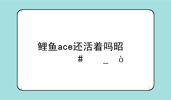 鲤鱼ace还活着吗是什么梗？__鲤鱼