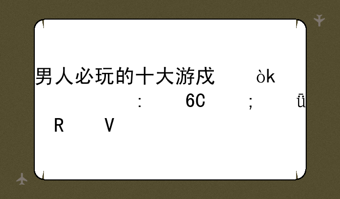 男人必玩的十大游戏：硬核推荐与深度攻略