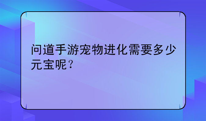 问道手游宠物进化需要多少元宝呢？