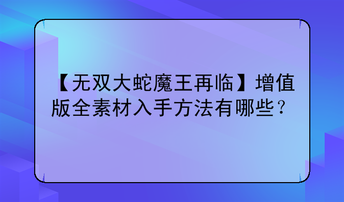 【无双大蛇魔王再临】增值版全素材入手方法有哪些？
