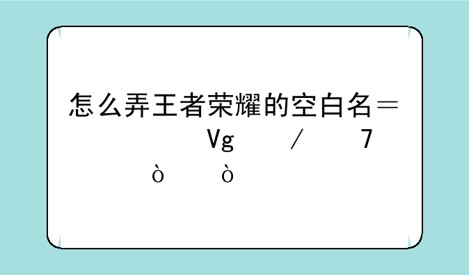 怎么弄王者荣耀的空白名？求教程不要代弄？