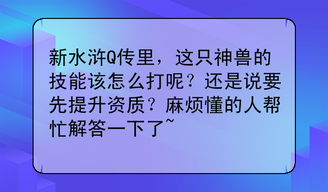 新水浒Q传里，这只神兽的技能该怎么打呢？还是说要先提升资质？麻烦懂的人帮忙解答一下了~