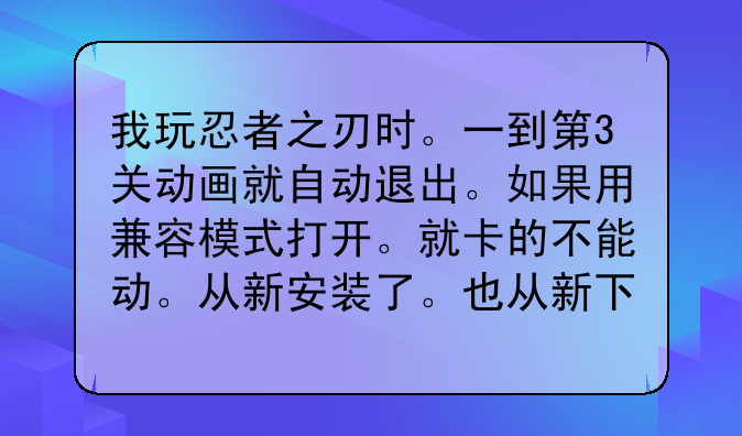 我玩忍者之刃时。一到第3关动画就自动退出。如果用兼容模式打开。就卡的不能动。从新安装了。也从新下载过