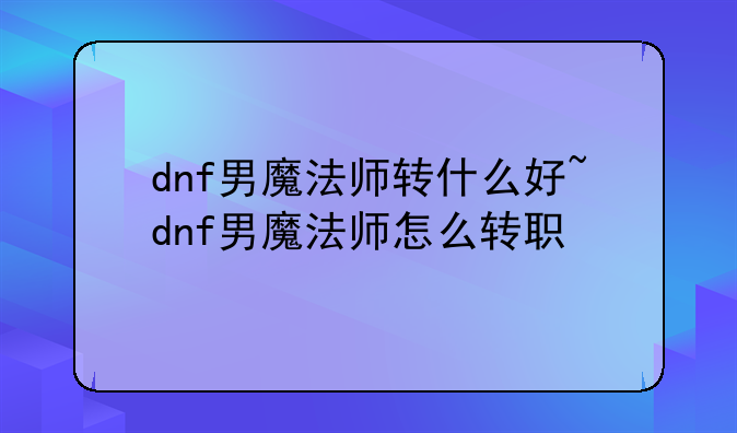 dnf男魔法师转什么好~dnf男魔法师怎么转职