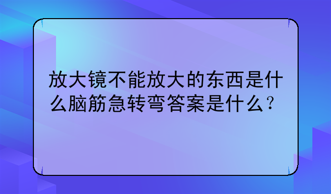 放大镜不能放大的东西是什么脑筋急转弯答案是什么？
