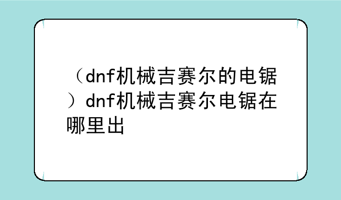 （dnf机械吉赛尔的电锯）dnf机械吉赛尔电锯在哪里出