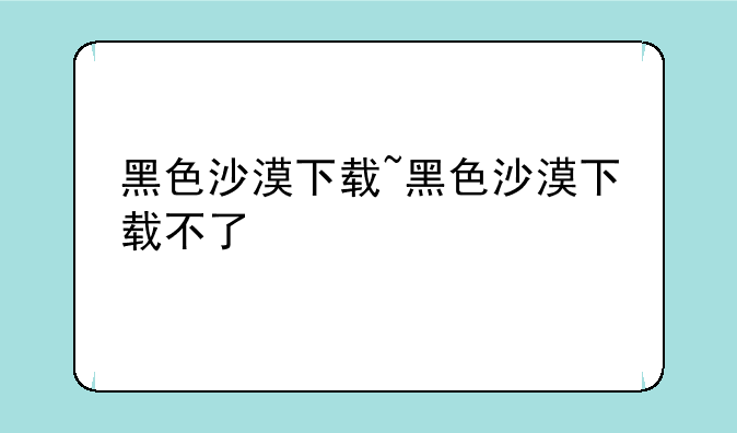 黑色沙漠下载~黑色沙漠下载不了