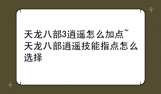 天龙八部3逍遥怎么加点~天龙八部逍遥技能指点怎么选择