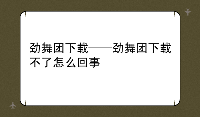 劲舞团下载——劲舞团下载不了怎么回事
