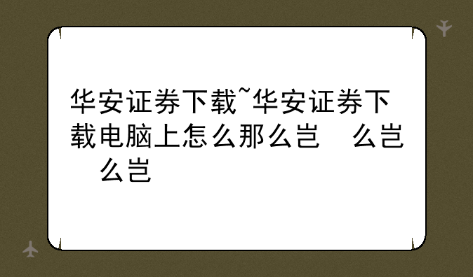 华安证券下载~华安证券下载电脑上怎么那么小